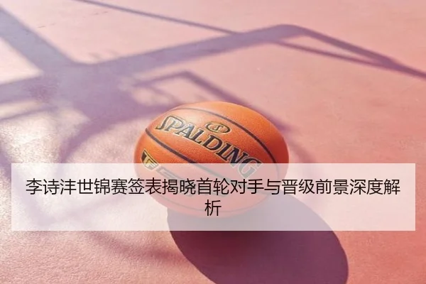 李诗沣世锦赛签表揭晓首轮对手与晋级前景深度解析