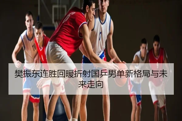 樊振东连胜回暖折射国乒男单新格局与未来走向