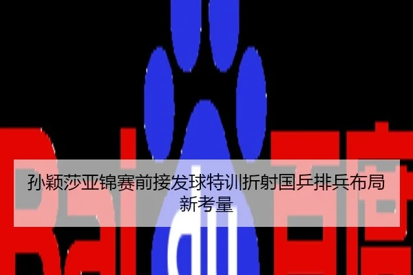 孙颖莎亚锦赛前接发球特训折射国乒排兵布局新考量