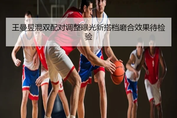 王曼昱混双配对调整曝光新搭档磨合效果待检验