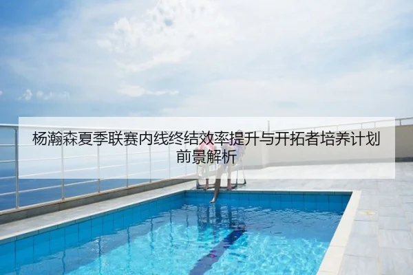 杨瀚森夏季联赛内线终结效率提升与开拓者培养计划前景解析