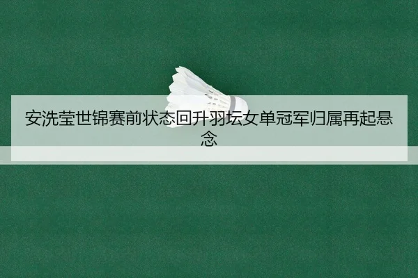 安洗莹世锦赛前状态回升羽坛女单冠军归属再起悬念