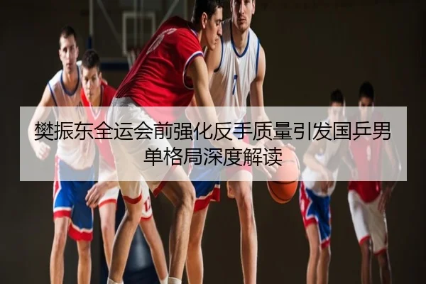 樊振东全运会前强化反手质量引发国乒男单格局深度解读