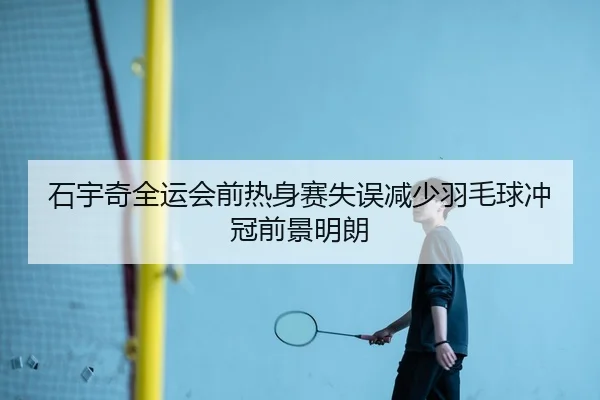 石宇奇全运会前热身赛失误减少羽毛球冲冠前景明朗