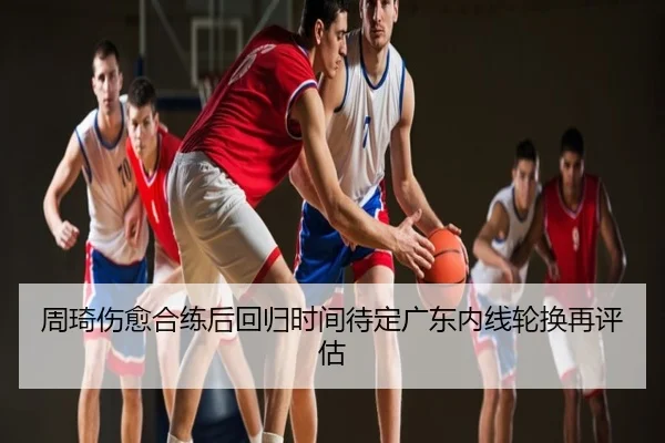 周琦伤愈合练后回归时间待定广东内线轮换再评估