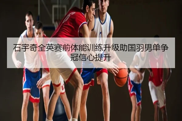 石宇奇全英赛前体能训练升级助国羽男单争冠信心提升